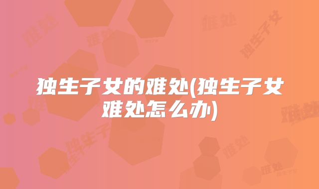 独生子女的难处(独生子女难处怎么办)