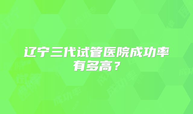 辽宁三代试管医院成功率有多高？