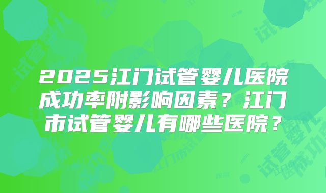 2025江门试管婴儿医院成功率附影响因素?江门市试管婴儿有哪些医院?