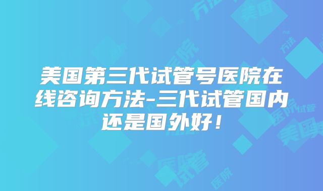 美国第三代试管号医院在线咨询方法-三代试管国内还是国外好！