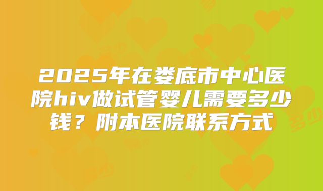2025年在娄底市中心医院hiv做试管婴儿需要多少钱?附本医院联系方式