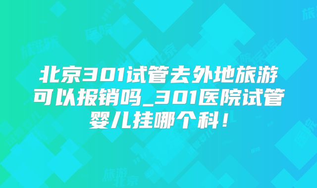 北京301试管去外地旅游可以报销吗_301医院试管婴儿挂哪个科！