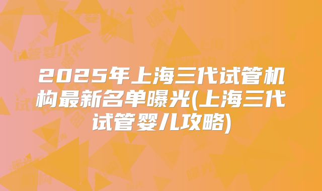 2025年上海三代试管机构最新名单曝光(上海三代试管婴儿攻略)