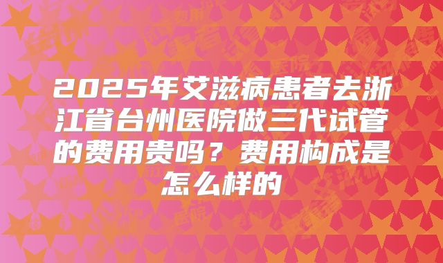 2025年艾滋病患者去浙江省台州医院做三代试管的费用贵吗?费用构成是怎么样的