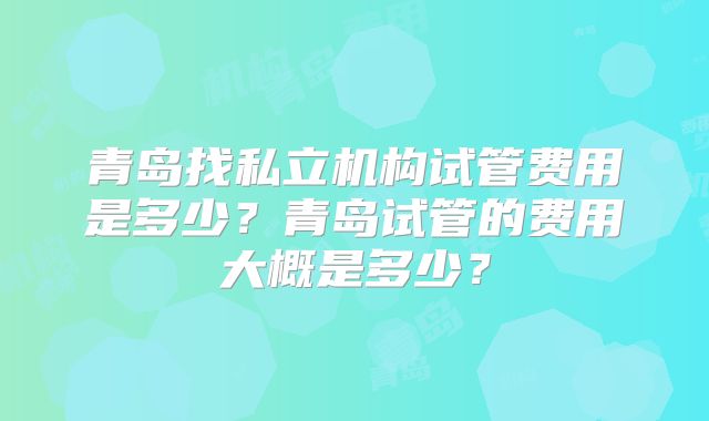 青岛找私立机构试管费用是多少?青岛试管的费用大概是多少?