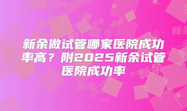 新余做试管哪家医院成功率高?附2025新余试管医院成功率