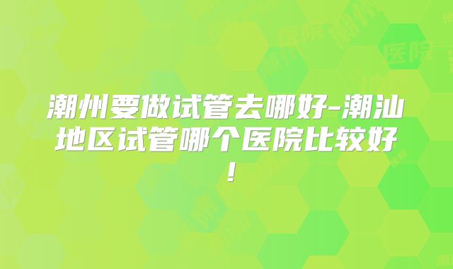 潮州要做试管去哪好-潮汕地区试管哪个医院比较好!
