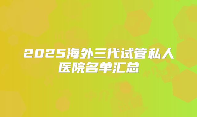 2025海外三代试管私人医院名单汇总