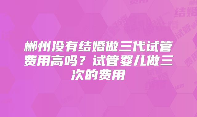 郴州没有结婚做三代试管费用高吗？试管婴儿做三次的费用
