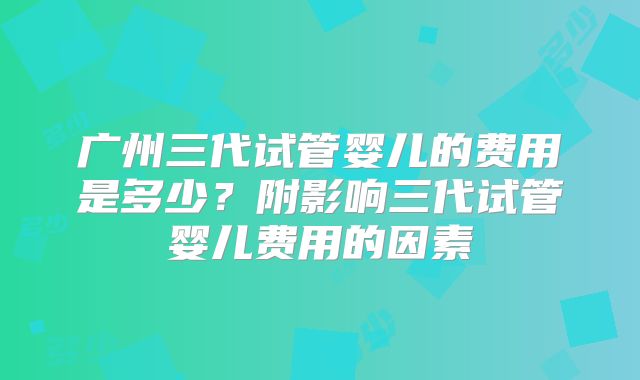 广州三代试管婴儿的费用是多少？附影响三代试管婴儿费用的因素