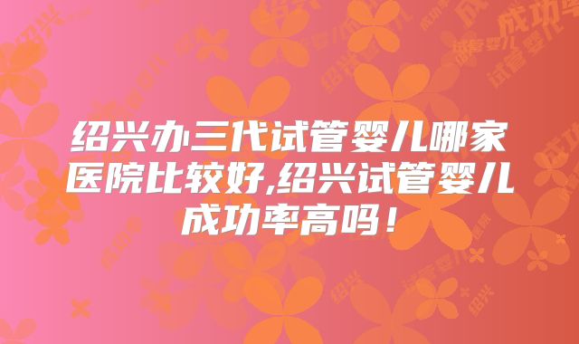 绍兴办三代试管婴儿哪家医院比较好,绍兴试管婴儿成功率高吗!