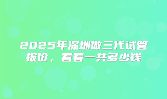 2025年深圳做三代试管报价,看看一共多少钱
