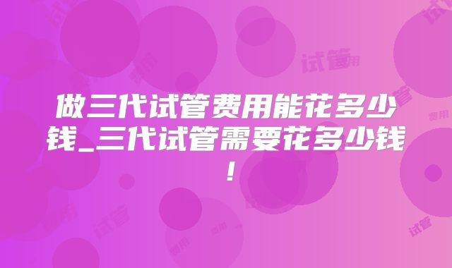做三代试管费用能花多少钱_三代试管需要花多少钱！