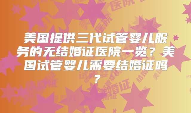 美国提供三代试管婴儿服务的无结婚证医院一览？美国试管婴儿需要结婚证吗？