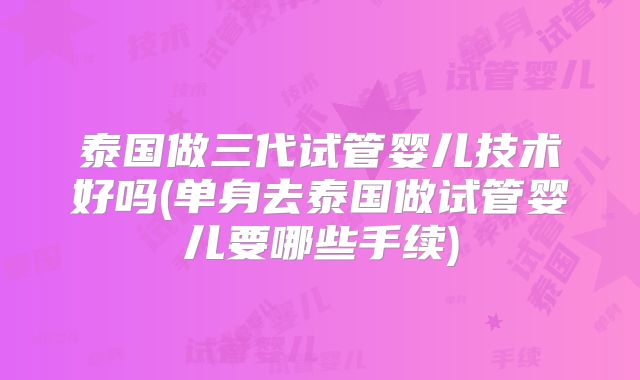 泰国做三代试管婴儿技术好吗(单身去泰国做试管婴儿要哪些手续)