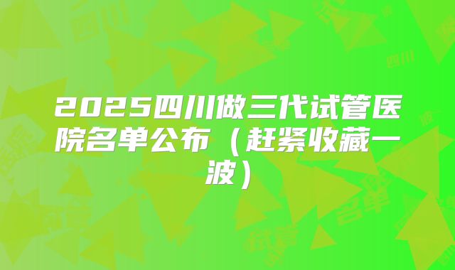 2025四川做三代试管医院名单公布（赶紧收藏一波）