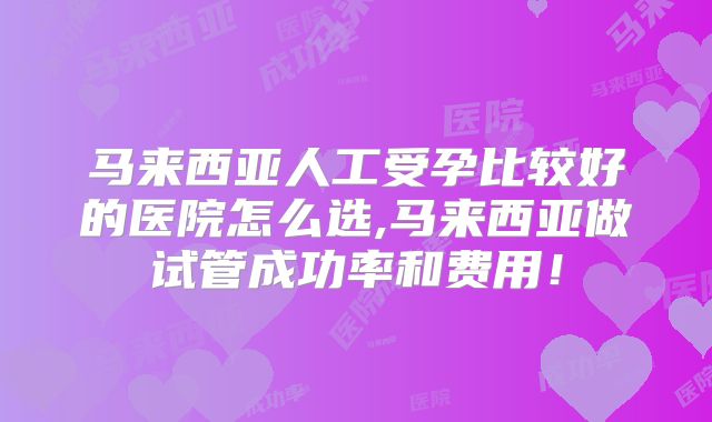 马来西亚人工受孕比较好的医院怎么选,马来西亚做试管成功率和费用！