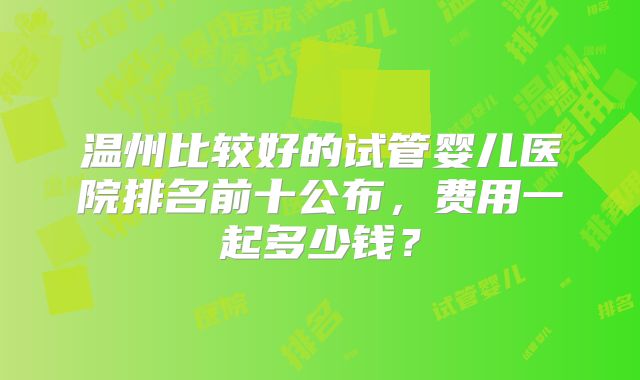 温州比较好的试管婴儿医院排名前十公布,费用一起多少钱?