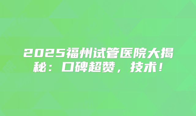 2025福州试管医院大揭秘:口碑超赞,技术!