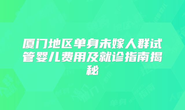 厦门地区单身未嫁人群试管婴儿费用及就诊指南揭秘
