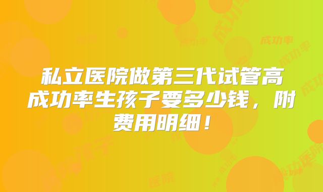 私立医院做第三代试管高成功率生孩子要多少钱，附费用明细！