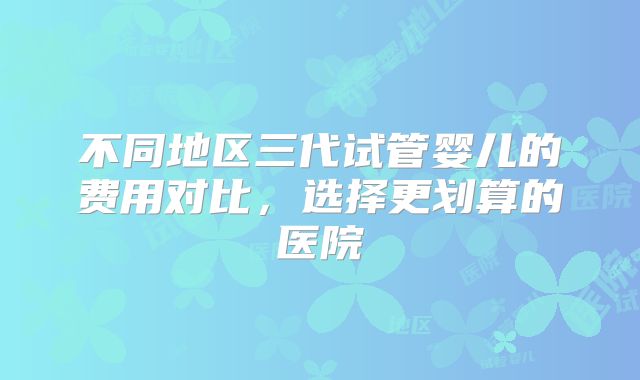 不同地区三代试管婴儿的费用对比，选择更划算的医院