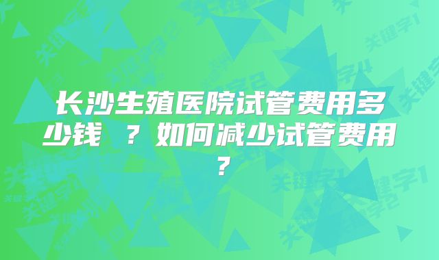 长沙生殖医院试管费用多少钱 ？如何减少试管费用？