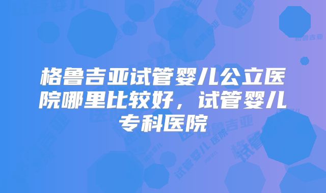 格鲁吉亚试管婴儿公立医院哪里比较好，试管婴儿专科医院