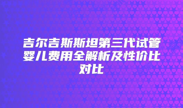 吉尔吉斯斯坦第三代试管婴儿费用全解析及性价比对比