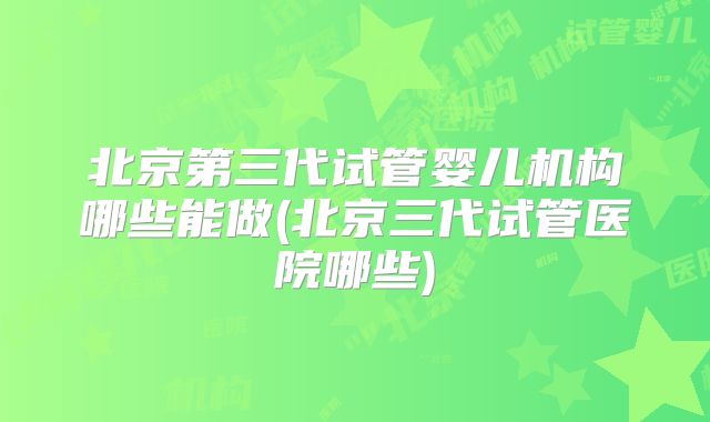 北京第三代试管婴儿机构哪些能做(北京三代试管医院哪些)