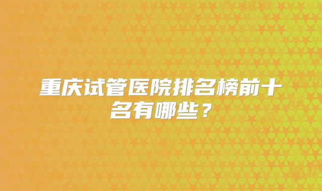 重庆试管医院排名榜前十名有哪些?