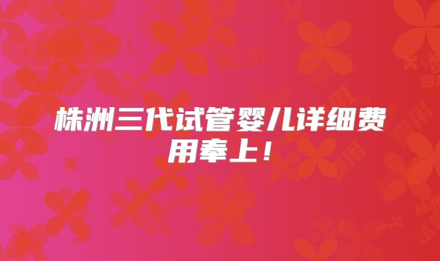 株洲三代试管婴儿详细费用奉上！
