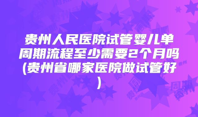贵州人民医院试管婴儿单周期流程至少需要2个月吗(贵州省哪家医院做试管好)