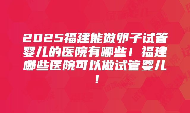 2025福建能做卵子试管婴儿的医院有哪些！福建哪些医院可以做试管婴儿！