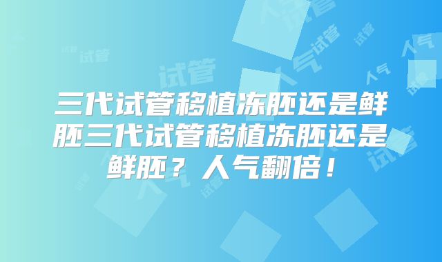 三代试管移植冻胚还是鲜胚三代试管移植冻胚还是鲜胚？人气翻倍！