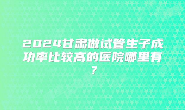 2024甘肃做试管生子成功率比较高的医院哪里有？