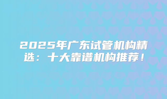 2025年广东试管机构精选：十大靠谱机构推荐！