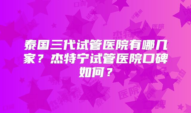 泰国三代试管医院有哪几家？杰特宁试管医院口碑如何？