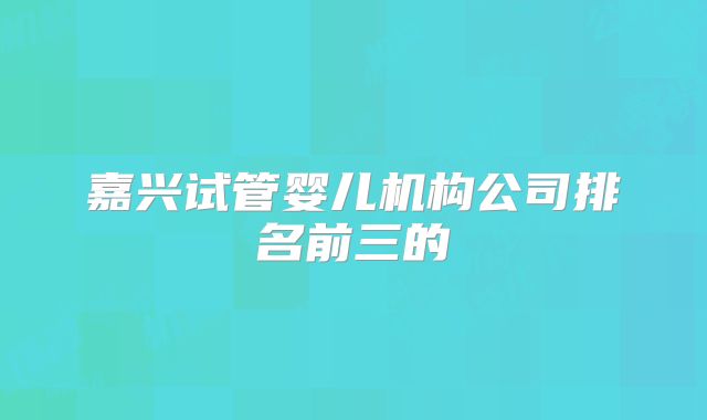 嘉兴试管婴儿机构公司排名前三的