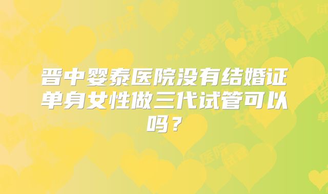 晋中婴泰医院没有结婚证单身女性做三代试管可以吗？
