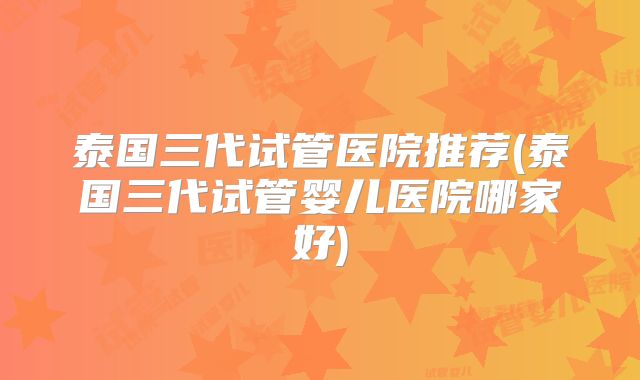 泰国三代试管医院推荐(泰国三代试管婴儿医院哪家好)