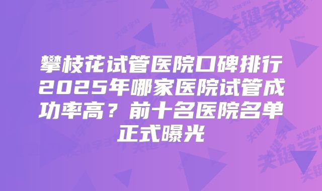 攀枝花试管医院口碑排行2025年哪家医院试管成功率高？前十名医院名单正式曝光