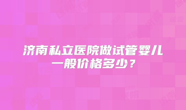 济南私立医院做试管婴儿一般价格多少？