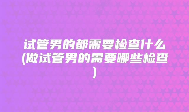 试管男的都需要检查什么(做试管男的需要哪些检查)