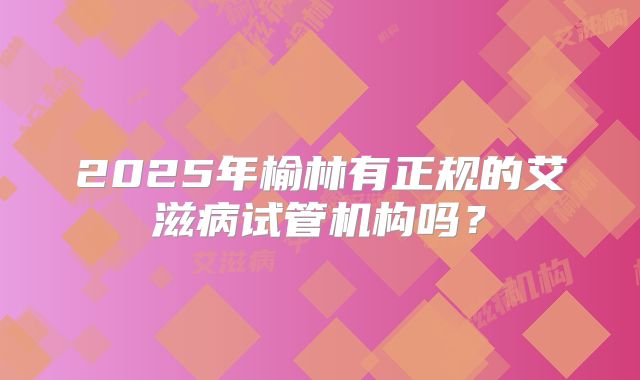 2025年榆林有正规的艾滋病试管机构吗？