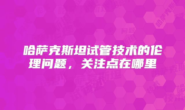 哈萨克斯坦试管技术的伦理问题,关注点在哪里