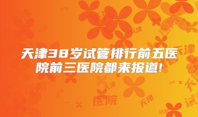 天津38岁试管排行前五医院前三医院都来报道!