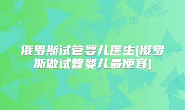 俄罗斯试管婴儿医生(俄罗斯做试管婴儿最便宜)