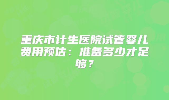 重庆市计生医院试管婴儿费用预估：准备多少才足够？