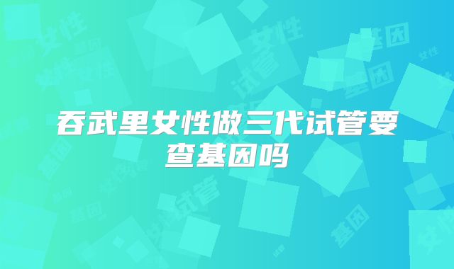吞武里女性做三代试管要查基因吗